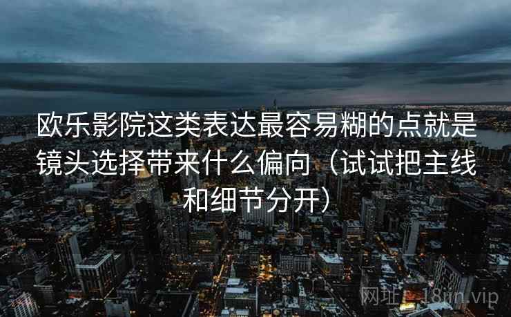 欧乐影院这类表达最容易糊的点就是镜头选择带来什么偏向（试试把主线和细节分开）