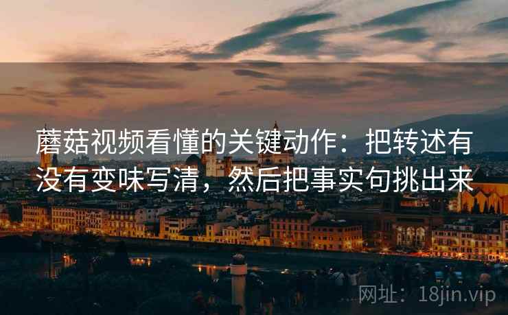 蘑菇视频看懂的关键动作:把转述有没有变味写清,然后把事实句挑出来 蘑菇视频看懂的关键动作:把转述有没有变味写清,然后把事实句挑出来